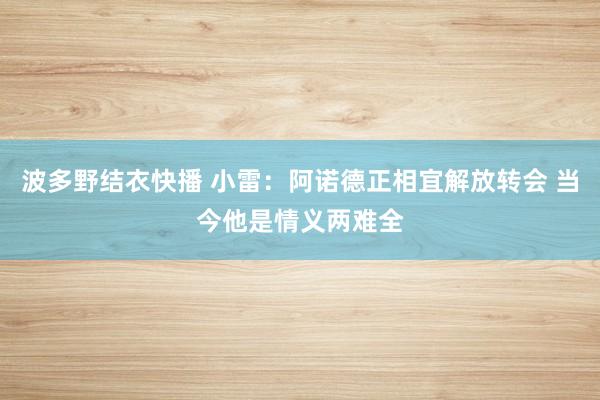 波多野结衣快播 小雷:阿诺德正相宜解放转会 当今他是情义两难全