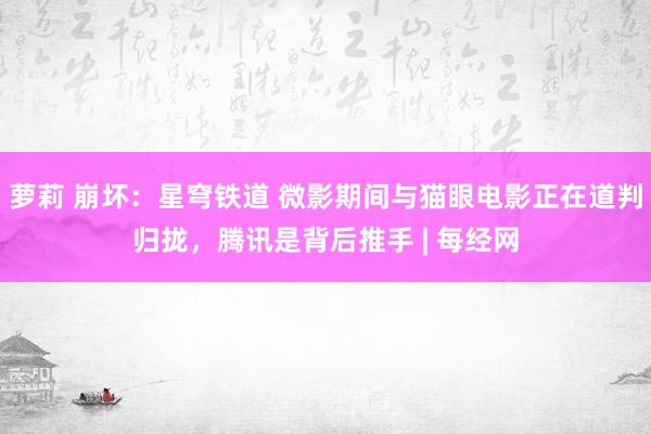 萝莉 崩坏：星穹铁道 微影期间与猫眼电影正在道判归拢，腾讯是背后推手 | 每经网