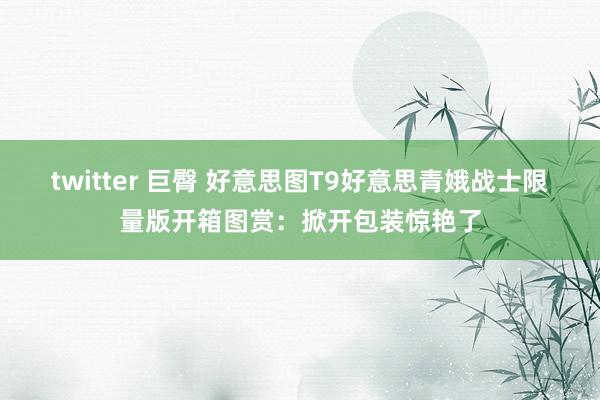 twitter 巨臀 好意思图T9好意思青娥战士限量版开箱图赏：掀开包装惊艳了