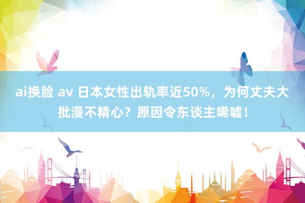 ai换脸 av 日本女性出轨率近50%，为何丈夫大批漫不精心？原因令东谈主唏嘘！
