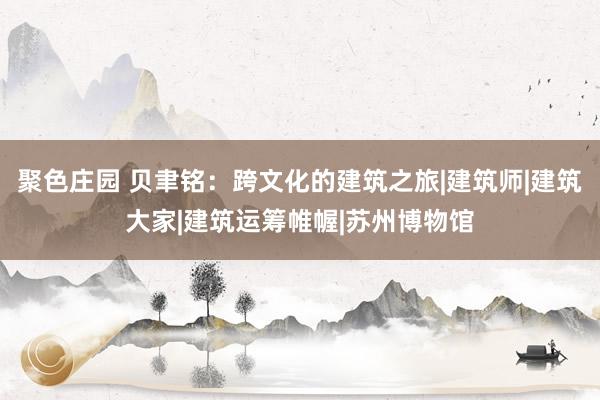 聚色庄园 贝聿铭：跨文化的建筑之旅|建筑师|建筑大家|建筑运筹帷幄|苏州博物馆
