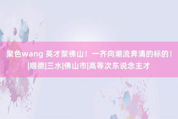 聚色wang 英才聚佛山！一齐向潮流奔涌的标的！|顺德|三水|佛山市|高等次东说念主才