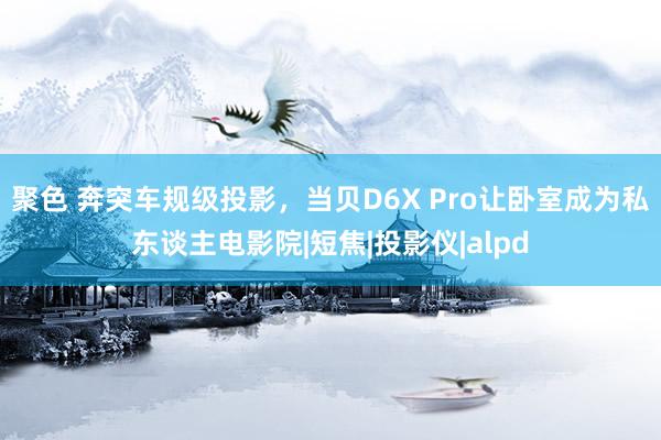 聚色 奔突车规级投影，当贝D6X Pro让卧室成为私东谈主电影院|短焦|投影仪|alpd