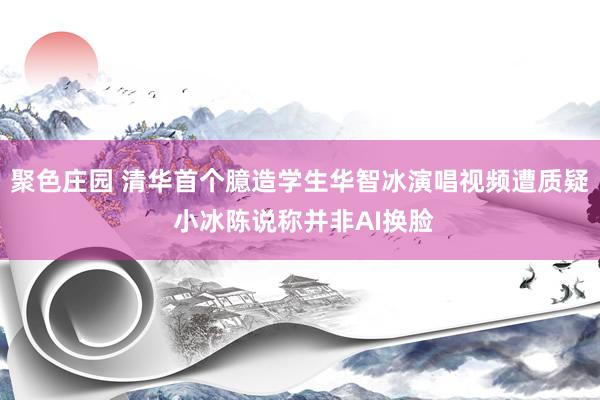 聚色庄园 清华首个臆造学生华智冰演唱视频遭质疑 小冰陈说称并非AI换脸