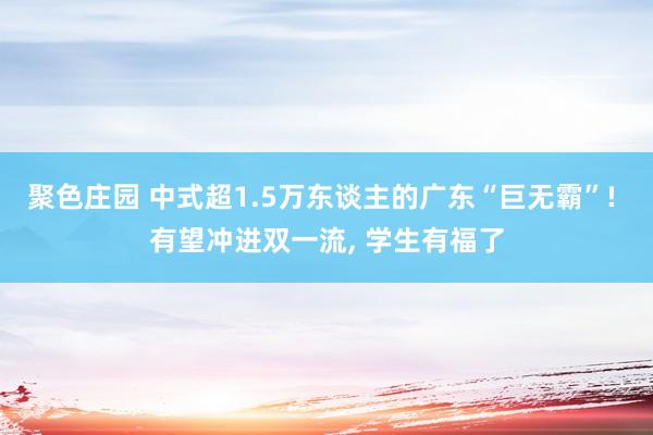 聚色庄园 中式超1.5万东谈主的广东“巨无霸”! 有望冲进双一流， 学生有福了