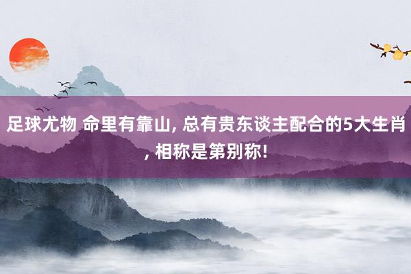 足球尤物 命里有靠山， 总有贵东谈主配合的5大生肖， 相称是第别称!