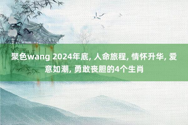 聚色wang 2024年底， 人命旅程， 情怀升华， 爱意如潮， 勇敢丧胆的4个生肖