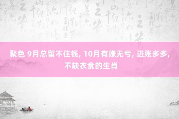 聚色 9月总留不住钱， 10月有赚无亏， 进账多多， 不缺衣食的生肖