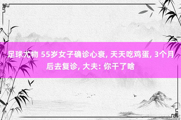 足球尤物 55岁女子确诊心衰， 天天吃鸡蛋， 3个月后去复诊， 大夫: 你干了啥