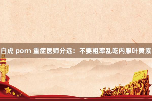 白虎 porn 重症医师分远：不要粗率乱吃内服叶黄素