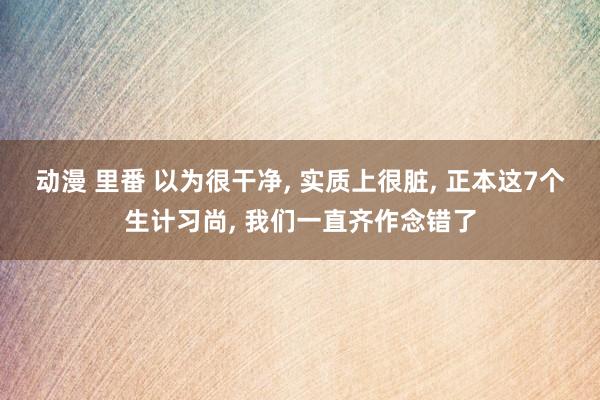 动漫 里番 以为很干净， 实质上很脏， 正本这7个生计习尚， 我们一直齐作念错了