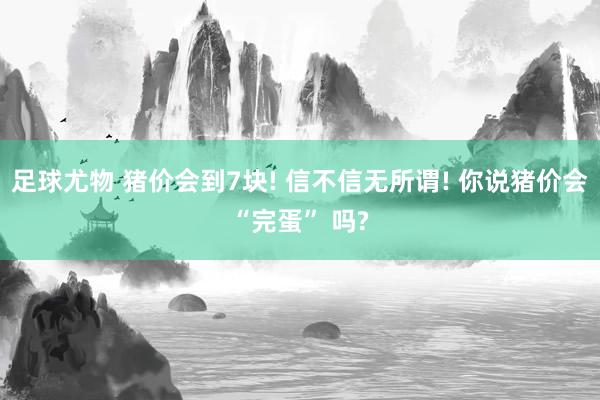 足球尤物 猪价会到7块! 信不信无所谓! 你说猪价会“完蛋” 吗?