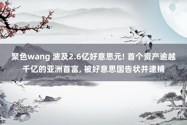 聚色wang 波及2.6亿好意思元! 首个资产逾越千亿的亚洲首富， 被好意思国告状并逮捕