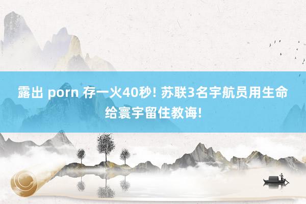 露出 porn 存一火40秒! 苏联3名宇航员用生命给寰宇留住教诲!