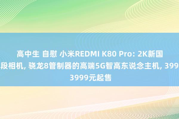 高中生 自慰 小米REDMI K80 Pro: 2K新国屏+全焦段相机， 骁龙8管制器的高端5G智高东说念主机， 3999元起售