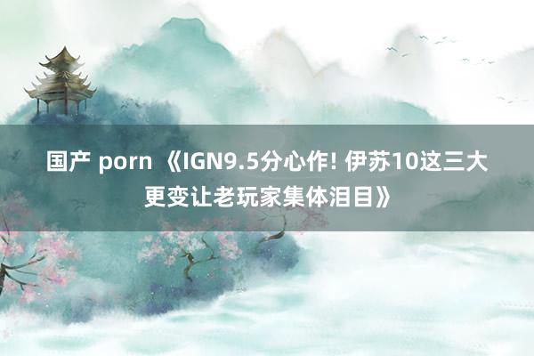 国产 porn 《IGN9.5分心作! 伊苏10这三大更变让老玩家集体泪目》