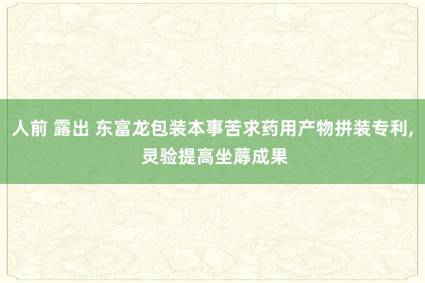 人前 露出 东富龙包装本事苦求药用产物拼装专利， 灵验提高坐蓐成果