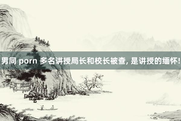 男同 porn 多名讲授局长和校长被查， 是讲授的缅怀!