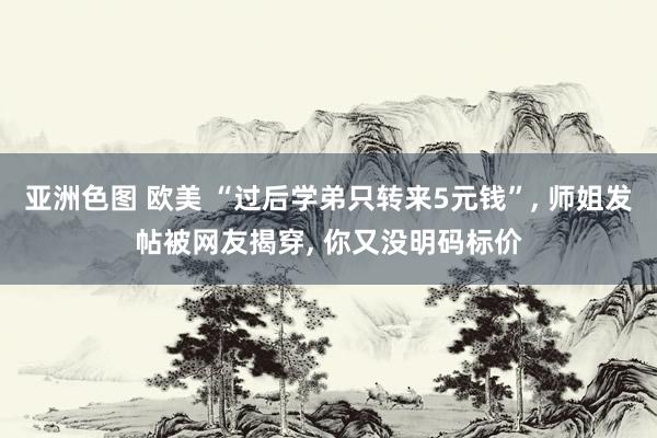 亚洲色图 欧美 “过后学弟只转来5元钱”， 师姐发帖被网友揭穿， 你又没明码标价