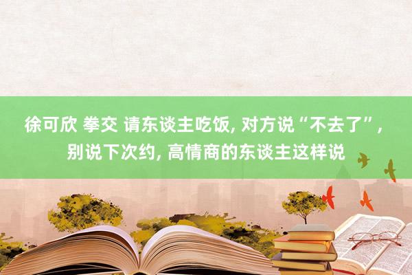 徐可欣 拳交 请东谈主吃饭， 对方说“不去了”， 别说下次约， 高情商的东谈主这样说