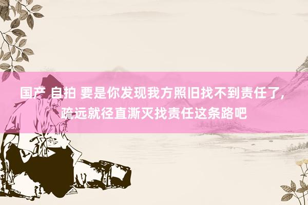 国产 自拍 要是你发现我方照旧找不到责任了， 疏远就径直澌灭找责任这条路吧