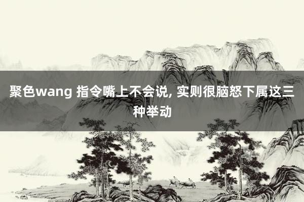 聚色wang 指令嘴上不会说， 实则很脑怒下属这三种举动