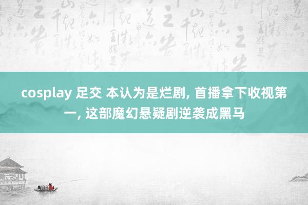 cosplay 足交 本认为是烂剧， 首播拿下收视第一， 这部魔幻悬疑剧逆袭成黑马