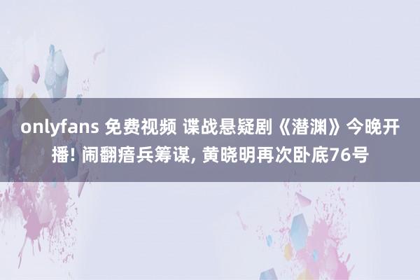 onlyfans 免费视频 谍战悬疑剧《潜渊》今晚开播! 闹翻瘖兵筹谋， 黄晓明再次卧底76号