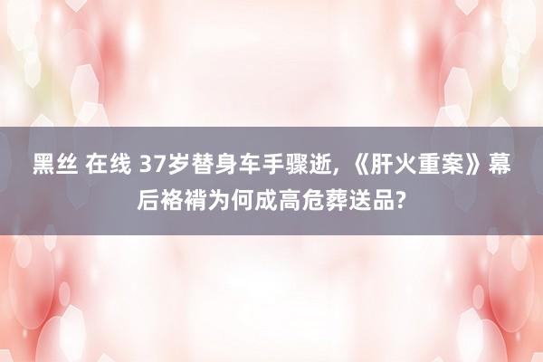 黑丝 在线 37岁替身车手骤逝， 《肝火重案》幕后袼褙为何成高危葬送品?