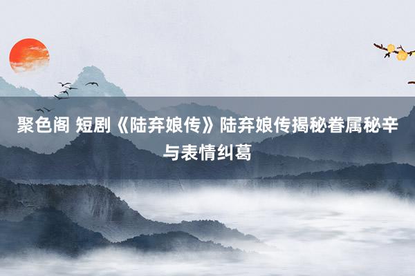 聚色阁 短剧《陆弃娘传》陆弃娘传揭秘眷属秘辛与表情纠葛