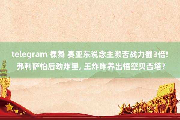 telegram 裸舞 赛亚东说念主濒苦战力翻3倍! 弗利萨怕后劲炸星， 王炸咋养出悟空贝吉塔?