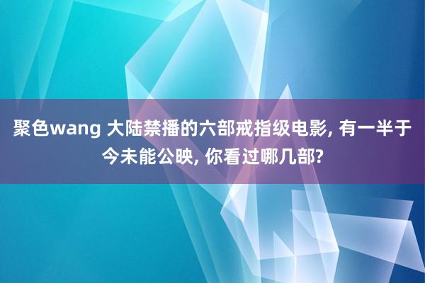 聚色wang 大陆禁播的六部戒指级电影， 有一半于今未能公映， 你看过哪几部?