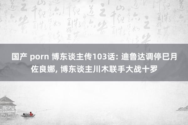 国产 porn 博东谈主传103话: 迪鲁达调停巳月佐良娜， 博东谈主川木联手大战十罗
