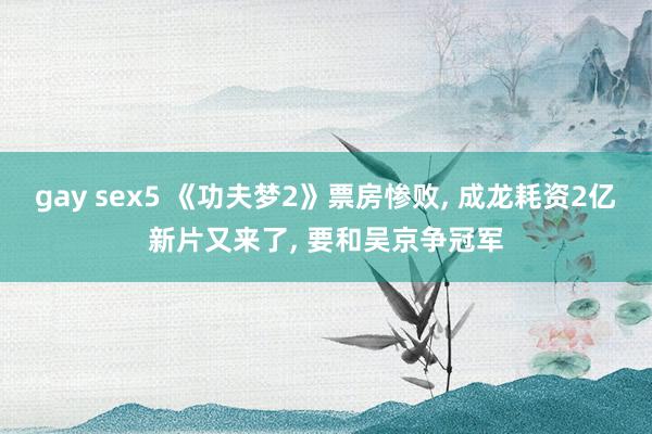 gay sex5 《功夫梦2》票房惨败， 成龙耗资2亿新片又来了， 要和吴京争冠军