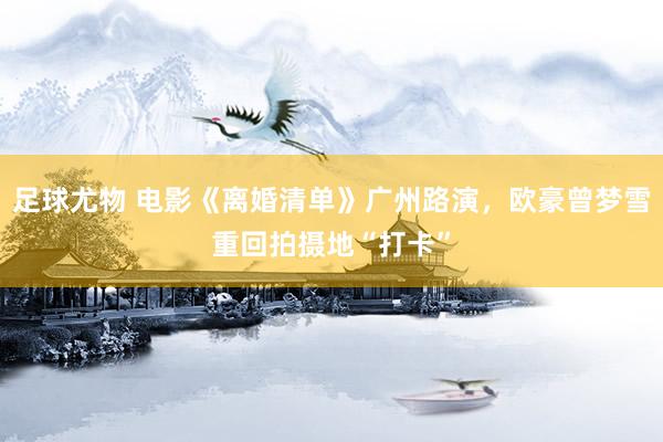 足球尤物 电影《离婚清单》广州路演，欧豪曾梦雪重回拍摄地“打卡”