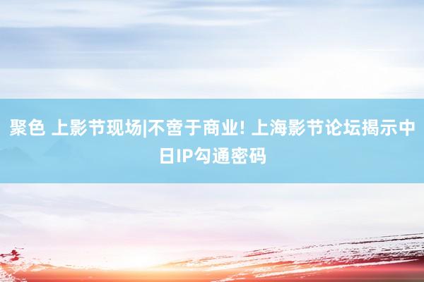聚色 上影节现场|不啻于商业! 上海影节论坛揭示中日IP勾通密码