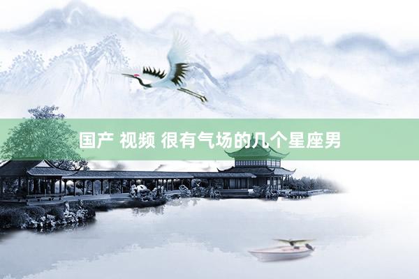 国产 视频 很有气场的几个星座男