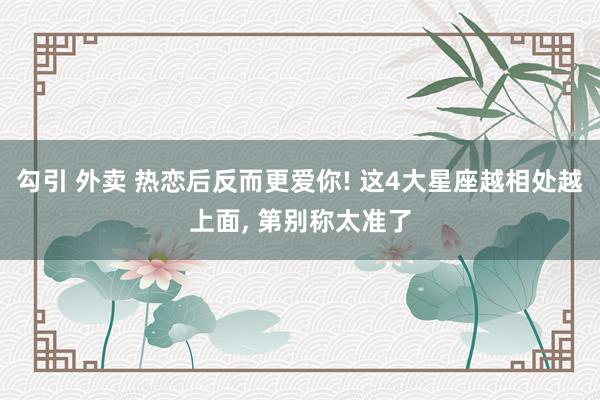 勾引 外卖 热恋后反而更爱你! 这4大星座越相处越上面， 第别称太准了